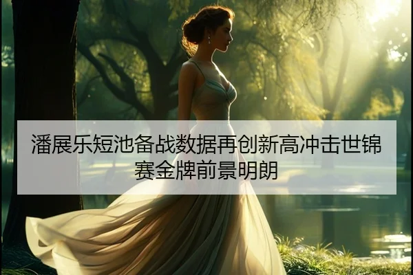 潘展乐短池备战数据再创新高冲击世锦赛金牌前景明朗